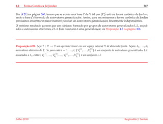 4.4 Forma Canˆonica de Jordan 367
Por (4.21) na p´agina 360, temos que se existe uma base C de V tal que [T]C
C est´a na forma canˆonica de Jordan,
ent˜ao a base C ´e formada de autovetores generalizados. Assim, para encontrarmos a forma canˆonica de Jordan
precisamos encontrar o maior n´umero poss´ıvel de autovetores generalizados linearmente independentes.
O pr´oximo resultado garante que um conjunto formado por grupos de autovetores generalizados L.I., associ-
ados a autovalores diferentes, ´e L.I. Este resultado ´e uma generalizac¸˜ao da Proposic¸˜ao 4.5 na p´agina 306.
Proposi¸c˜ao 4.20. Seja T : V → V um operador linear em um espa¸co vetorial V de dimens˜ao ﬁnita. Sejam λ1, . . . , λl
autovalores distintos de T. Se para cada i = 1, . . . , l, {V
(i)
1 , . . . , V
(i)
ki
} ´e um conjunto de autovetores generalizados L.I.
associados a λi, ent˜ao {V
(1)
1 , . . . , V
(1)
k1
, . . . , V
(l)
1 , . . . , V
(l)
kl
} ´e um conjunto L.I.
Julho 2010 Reginaldo J. Santos
 