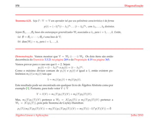 370 Diagonaliza¸c˜ao
Teorema 4.21. Seja T : V → V um operador tal que seu polinˆomio caracter´ıstico ´e da forma
p(t) = (−1)n
(t − λ1)n1 . . . (t − λk)nk , com λ1, . . . , λk distintos.
Sejam B1, . . . , Bk bases dos autoespa¸cos generalizados Wi associados a λi, para i = 1, . . . , k. Ent˜ao,
(a) B = B1 ∪ · · · ∪ Bk ´e uma base de V;
(b) dim(Wi) = ni, para i = 1, . . . , k.
Demonstrac¸ ˜ao. Vamos mostrar que V = W1 ⊕ · · · ⊕ Wk. Os dois ´ıtens s˜ao ent˜ao
decorrˆencia do Exerc´ıcio 3.3.21 na p´agina 269 e da Proposic¸˜ao 4.19 na p´agina 365.
Vamos provar para o caso em que k = 2. Sejam
p1(t) = (t − λ1)n1 e p2(t) = (t − λ2)n2 .
Como o m´aximo divisor comum de p1(t) e p2(t) ´e igual a 1, ent˜ao existem po-
linˆomios m1(t) e m2(t) tais que
1 = m1(t)p1(t) + m2(t)p2(t).
Este resultado pode ser encontrado em qualquer livro de ´Algebra Abstrata como por
exemplo [5]. Portanto, para todo vetor V ∈ V
V = I(V) = m1(T)p1(T)(V) + m2(T)p2(T)(V).
Mas, m1(T)p1(T)(V) pertence a W2 = N (p2(T)) e m2(T)p2(T)(V) pertence a
W1 = N (p1(T)), pois pelo Teorema de Cayley-Hamilton:
p1(T)(m2(T)p2(T)(V)) = m2(T)(p1(T)p2(T))(V) = m2(T)((−1)n
p(T)(V)) = ¯0
´Algebra Linear e Aplicac¸ ˜oes Julho 2010
 