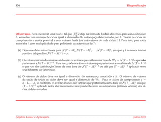376 Diagonaliza¸c˜ao
Observa¸c˜ao. Para encontrar uma base C tal que [T]C
C esteja na forma de Jordan, devemos, para cada autovalor
λ, encontrar um n´umero de ciclos igual a dimens˜ao do autoespac¸o determinado por λ. Sendo os ciclos de
comprimento o maior poss´ıvel e com vetores ﬁnais (os autovetores de cada ciclo) L.I. Para isso, para cada
autovalor λ com multiplicidade p no polinˆomio caracter´ıstico de T:
(a) Devemos determinar bases para N (T − λI), N (T − λI)2, . . . , N (T − λI)q, em que q ´e o menor inteiro
positivo tal que dim(N (T − λI)q) = p.
(b) Os vetores iniciais dos maiores ciclos s˜ao os vetores que est˜ao numa base de Wλ = N (T − λI)q e que n˜ao
pertencem a N (T − λI)q−1. Para isso, podemos tomar vetores que pertencem a uma base de N (T − λI)q
e que n˜ao s˜ao combinac¸˜ao linear de uma base de N (T − λI)q−1 ou tais que (T − λI)q−1 aplicado neles
seja diferente do vetor nulo.
(c) O n´umero de ciclos deve ser igual a dimens˜ao do autoespac¸o associado a λ. O n´umero de vetores
da uni˜ao de todos os ciclos deve ser igual a dimens˜ao de Wλ. Para os ciclos de comprimento j =
q − 1, . . . , 1, se existirem, os vetores iniciais s˜ao vetores que pertencem a uma base de N (T − λI)j tais que
(T − λI)j−1 aplicado neles s˜ao linearmente independentes com os autovetores (´ultimos vetores) dos ci-
clos j´a determinados.
´Algebra Linear e Aplicac¸ ˜oes Julho 2010
 