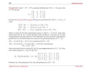 378 Diagonaliza¸c˜ao
Exemplo 4.20. Seja T : R4 → R4 o operador deﬁnido por T(X) = AX, para todo
X ∈ R4, em que
A =




2 −1 0 1
0 3 −1 0
0 1 1 0
0 −1 0 3



 .
J´a vimos no Exemplo 4.18 na p´agina 369, que os autovalores de T s˜ao λ1 = 3 e λ2 = 2
e que
N (T − 3I) = {(α, 0, 0, α) | α ∈ R} = W3,
N (T − 2I) = {(β, α, α, α) | α, β ∈ R} e
N (T − 2I)2
= {(γ, α + β, 2β, 2α) | α, β, γ ∈ R} = W2.
Todos os ciclos em W3 tˆem comprimento igual a 1. Seja V1 = (1, 0, 0, 1). Este vetor
forma uma base de W3 e ser´a o primeiro vetor da base C. Os ciclos de W2 tˆem
comprimento no m´aximo igual a 2. Para obtermos um ciclo de maior comprimento
poss´ıvel em W2, devemos tomar um vetor em W2 que n˜ao pertenc¸a a N (T − 2I).
{W1 = (1, 0, 0, 0), W2 = (0, 1, 1, 1)} ´e uma base de N (T − 2I).
{W3 = (0, 1, 0, 2), W4 = (0, 1, 2, 0), W5 = (1, 0, 0, 0)} ´e uma base de
W2 = N (T − 2I)2.
Vamos descobrir entre os vetores W3, W4, W5, quais n˜ao pertencem a N (T − 2I). Para
isso vamos calcular (A − 2I3)[ W3 W4 W5 ]:
(A − 2I3)[ W3 W4 W5 ] = (A − 2I3)




0 0 1
1 1 0
0 2 0
2 0 0



 =




1 −1 0
1 −1 0
1 −1 0
1 −1 0



 .
Portanto, W3 e W4 pertencem a W2, mas n˜ao pertencem a N (T − 2I).
´Algebra Linear e Aplicac¸ ˜oes Julho 2010
 