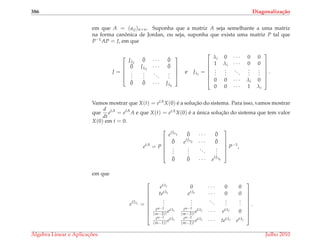 386 Diagonaliza¸c˜ao
em que A = (aij)n×n. Suponha que a matriz A seja semelhante a uma matriz
na forma canˆonica de Jordan, ou seja, suponha que exista uma matriz P tal que
P−1AP = J, em que
J =





Jλ1
¯0 · · · ¯0
¯0 Jλ2
· · · ¯0
...
...
...
...
¯0 ¯0 · · · Jλk





e Jλi
=







λi 0 · · · 0 0
1 λi · · · 0 0
...
...
...
...
...
0 0 · · · λi 0
0 0 · · · 1 λi







.
Vamos mostrar que X(t) = etAX(0) ´e a soluc¸˜ao do sistema. Para isso, vamos mostrar
que
d
dt
etA
= etA
A e que X(t) = etAX(0) ´e a ´unica soluc¸˜ao do sistema que tem valor
X(0) em t = 0.
etA
= P






etJλ1 ¯0 · · · ¯0
¯0 etJλ2 · · · ¯0
...
...
...
...
¯0 ¯0 · · · e
tJλk






P−1
,
em que
etJλi =









etλi 0 · · · 0 0
tetλi etλi · · · 0 0
...
...
...
...
...
tm−2
(m−2)!
etλi tm−3
(m−3)!
etλi · · · etλi 0
tm−1
(m−1)!
etλi tm−2
(m−2)!
etλi · · · tetλi etλi









.
´Algebra Linear e Aplicac¸ ˜oes Julho 2010
 