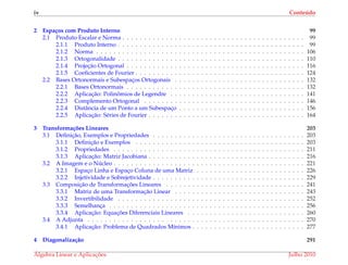 iv Conte´udo
2 Espa¸cos com Produto Interno 99
2.1 Produto Escalar e Norma . . . . . . . . . . . . . . . . . . . . . . . . . . . . . . . . . . . . . . . . . . 99
2.1.1 Produto Interno . . . . . . . . . . . . . . . . . . . . . . . . . . . . . . . . . . . . . . . . . . . 99
2.1.2 Norma . . . . . . . . . . . . . . . . . . . . . . . . . . . . . . . . . . . . . . . . . . . . . . . . 106
2.1.3 Ortogonalidade . . . . . . . . . . . . . . . . . . . . . . . . . . . . . . . . . . . . . . . . . . . 110
2.1.4 Projec¸˜ao Ortogonal . . . . . . . . . . . . . . . . . . . . . . . . . . . . . . . . . . . . . . . . . 116
2.1.5 Coeﬁcientes de Fourier . . . . . . . . . . . . . . . . . . . . . . . . . . . . . . . . . . . . . . . 124
2.2 Bases Ortonormais e Subespac¸os Ortogonais . . . . . . . . . . . . . . . . . . . . . . . . . . . . . . 132
2.2.1 Bases Ortonormais . . . . . . . . . . . . . . . . . . . . . . . . . . . . . . . . . . . . . . . . . 132
2.2.2 Aplicac¸˜ao: Polinˆomios de Legendre . . . . . . . . . . . . . . . . . . . . . . . . . . . . . . . 141
2.2.3 Complemento Ortogonal . . . . . . . . . . . . . . . . . . . . . . . . . . . . . . . . . . . . . 146
2.2.4 Distˆancia de um Ponto a um Subespac¸o . . . . . . . . . . . . . . . . . . . . . . . . . . . . . 156
2.2.5 Aplicac¸˜ao: S´eries de Fourier . . . . . . . . . . . . . . . . . . . . . . . . . . . . . . . . . . . . 164
3 Transforma¸c˜oes Lineares 203
3.1 Deﬁnic¸˜ao, Exemplos e Propriedades . . . . . . . . . . . . . . . . . . . . . . . . . . . . . . . . . . . 203
3.1.1 Deﬁnic¸˜ao e Exemplos . . . . . . . . . . . . . . . . . . . . . . . . . . . . . . . . . . . . . . . 203
3.1.2 Propriedades . . . . . . . . . . . . . . . . . . . . . . . . . . . . . . . . . . . . . . . . . . . . 211
3.1.3 Aplicac¸˜ao: Matriz Jacobiana . . . . . . . . . . . . . . . . . . . . . . . . . . . . . . . . . . . . 216
3.2 A Imagem e o N´ucleo . . . . . . . . . . . . . . . . . . . . . . . . . . . . . . . . . . . . . . . . . . . . 221
3.2.1 Espac¸o Linha e Espac¸o Coluna de uma Matriz . . . . . . . . . . . . . . . . . . . . . . . . . 226
3.2.2 Injetividade e Sobrejetividade . . . . . . . . . . . . . . . . . . . . . . . . . . . . . . . . . . . 229
3.3 Composic¸˜ao de Transformac¸ ˜oes Lineares . . . . . . . . . . . . . . . . . . . . . . . . . . . . . . . . 241
3.3.1 Matriz de uma Transformac¸˜ao Linear . . . . . . . . . . . . . . . . . . . . . . . . . . . . . . 243
3.3.2 Invertibilidade . . . . . . . . . . . . . . . . . . . . . . . . . . . . . . . . . . . . . . . . . . . 252
3.3.3 Semelhanc¸a . . . . . . . . . . . . . . . . . . . . . . . . . . . . . . . . . . . . . . . . . . . . . 256
3.3.4 Aplicac¸˜ao: Equac¸ ˜oes Diferenciais Lineares . . . . . . . . . . . . . . . . . . . . . . . . . . . 260
3.4 A Adjunta . . . . . . . . . . . . . . . . . . . . . . . . . . . . . . . . . . . . . . . . . . . . . . . . . . 270
3.4.1 Aplicac¸˜ao: Problema de Quadrados M´ınimos . . . . . . . . . . . . . . . . . . . . . . . . . . 277
4 Diagonaliza¸c˜ao 291
´Algebra Linear e Aplicac¸ ˜oes Julho 2010
 
