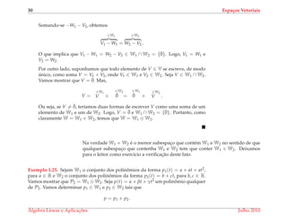 30 Espa¸cos Vetoriais
Somando-se −W1 − V2, obtemos
∈W1
V1 − W1 =
∈W2
W2 − V2 .
O que implica que V1 − W1 = W2 − V2 ∈ W1 ∩ W2 = {¯0}. Logo, V1 = W1 e
V2 = W2.
Por outro lado, suponhamos que todo elemento de V ∈ V se escreve, de modo
´unico, como soma V = V1 + V2, onde V1 ∈ W1 e V2 ∈ W2. Seja V ∈ W1 ∩ W2.
Vamos mostrar que V = ¯0. Mas,
V =
∈W1
V +
∈W2
¯0 =
∈W1
¯0 +
∈W2
V .
Ou seja, se V = ¯0, ter´ıamos duas formas de escrever V como uma soma de um
elemento de W1 e um de W2. Logo, V = ¯0 e W1 ∩ W2 = {¯0}. Portanto, como
claramente W = W1 + W2, temos que W = W1 ⊕ W2.
Na verdade W1 + W2 ´e o menor subespac¸o que cont´em W1 e W2 no sentido de que
qualquer subespac¸o que contenha W1 e W2 tem que conter W1 + W2. Deixamos
para o leitor como exerc´ıcio a veriﬁcac¸˜ao deste fato.
Exemplo 1.25. Sejam W1 o conjunto dos polinˆomios da forma p1(t) = a + at + at2,
para a ∈ R e W2 o conjunto dos polinˆomios da forma p2(t) = b + ct, para b, c ∈ R.
Vamos mostrar que P2 = W1 ⊕ W2. Seja p(t) = α + βt + γt2 um polinˆomio qualquer
de P2. Vamos determinar p1 ∈ W1 e p2 ∈ W2 tais que
p = p1 + p2.
´Algebra Linear e Aplicac¸ ˜oes Julho 2010
 