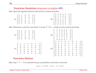 394 Diagonaliza¸c˜ao
Exerc´ıcios Num´ericos (respostas na p´agina 492)
4.4.1. Quais das seguintes matrizes est˜ao na forma canˆonica de Jordan.
(a)






2 1 0 0 0
0 2 0 0 0
0 0 −1 1 0
0 0 0 −1 0
0 0 0 0 −1






(b)








2 1 0 0 0 0
0 2 1 0 0 0
0 0 2 1 0 0
0 0 0 2 0 0
0 0 0 0 2 0
0 0 0 0 0 −1








4.4.2. Determine, se poss´ıvel, uma matriz P, tal que P−1AP = J esteja na forma canˆonica de Jordan.
(a)






2 5 0 0 0
0 2 0 0 0
0 0 −1 0 −1
0 0 0 −1 0
0 0 0 0 −1






(b)








2 0 0 0 0 0
1 2 0 0 0 0
−1 0 2 0 0 0
0 1 0 2 0 0
1 1 1 1 2 0
0 0 0 0 1 −1








(c)








−1 1 −1 −3 −1 7
0 −1 1 2 3 2
0 0 −1 0 −2 1
0 0 0 −1 1 −2
0 0 0 0 −1 3
0 0 0 0 0 −4








(d)












1 1 0 0 −1 0 4 0
0 1 1 −1 −1 −3 3 −4
0 0 1 0 1 1 −2 1
0 0 0 1 1 1 −4 −5
0 0 0 0 1 0 −1 −5
0 0 0 0 0 1 1 −1
0 0 0 0 0 0 1 −2
0 0 0 0 0 0 0 3












Exerc´ıcios Te´oricos
4.4.3. Seja T : V → V um operador tal que seu polinˆomio caracter´ıstico ´e da forma
p(λ) = (−1)n
(λ − λ1)n1 . . . (λ − λk)nk ,
´Algebra Linear e Aplicac¸ ˜oes Julho 2010
 
