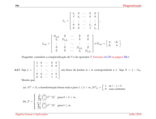 396 Diagonaliza¸c˜ao
Jλj
=







λj 0 · · · 0 0
1 λj · · · 0 0
...
...
...
...
...
0 0 · · · λj 0
0 0 · · · 1 λj







,
Jαi βi
=







Dαi βi
¯0 · · · ¯0 ¯0
I2 Dαi βi
· · · ¯0 ¯0
...
...
...
...
...
¯0 ¯0 · · · Dαi βi
¯0
¯0 ¯0 · · · I2 Dαi βi







e Dαi βi
=
αi −βi
βi αi
.
(Sugest˜ao: considere a complexiﬁcac¸˜ao de V e do operador T, Exerc´ıcio 4.1.25 na p´agina 326.)
4.4.7. Seja J =







λ 0 · · · 0 0
1 λ · · · 0 0
...
...
...
...
...
0 0 · · · λ 0
0 0 · · · 1 λ







um bloco de Jordan m × m correspondente a λ. Seja N = J − λIm.
Mostre que:
(a) Nm = O, a transformac¸˜ao linear nula e para 1 ≤ k < m, [Nk]ij =
1 se i − j = k
0 caso contr´ario
(b) Jk =



k
∑
j=0
k
j
λk−j
Nj
para 0 < k < m.
m−1
∑
j=0
k
j
λk−j
Nj
para k ≥ m.
´Algebra Linear e Aplicac¸ ˜oes Julho 2010
 