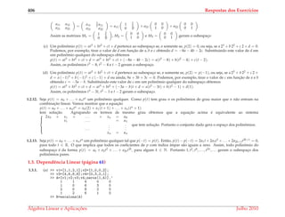 406 Respostas dos Exerc´ıcios
a11 a12
a21 a22
= a11
3
2 a11
a21 a22
= a11
1 3
2
0 0
+ a21
0 0
1 0 + a22
0 0
0 1 .
Assim as matrizes M1 = 1 3
2
0 0
, M2 =
0 0
1 0 e M3 =
0 0
0 1 geram o subespac¸o
(c) Um polinˆomio p(t) = at3 + bt2 + ct + d pertence ao subespac¸o se, e somente se, p(2) = 0, ou seja, se a 23 + b 22 + c 2 + d = 0.
Podemos, por exemplo, tirar o valor de d em func¸˜ao de a, b e c obtendo d = −8a − 4b − 2c. Substituindo este valor de d em
um polinˆomio qualquer do subespac¸o obtemos
p(t) = at3 + bt2 + ct + d = at3 + bt2 + ct + (−8a − 4b − 2c) = a(t3 − 8) + b(t2 − 4) + c(t − 2).
Assim, os polinˆomios t3 − 8, t2 − 4 e t − 2 geram o subespac¸o.
(d) Um polinˆomio p(t) = at3 + bt2 + ct + d pertence ao subespac¸o se, e somente se, p(2) = p(−1), ou seja, se a 23 + b 22 + c 2 +
d = a (−1)3 + b (−1)2 + c (−1) + d ou ainda, 9a + 3b + 3c = 0. Podemos, por exemplo, tirar o valor de c em func¸˜ao de a e b
obtendo c = −3a − b. Substituindo este valor de c em um polinˆomio qualquer do subespac¸o obtemos
p(t) = at3 + bt2 + ct + d = at3 + bt2 + (−3a − b)t + d = a(t3 − 3t) + b(t2 − 1) + d(1).
Assim, os polinˆomios t3 − 3t, t2 − 1 e t − 2 geram o subespac¸o.
1.2.12. Seja p(t) = α0 + . . . + αntn um polinˆomio qualquer. Como p(t) tem grau n os polinˆomios de grau maior que n n˜ao entram na
combinac¸˜ao linear. Vamos mostrar que a equac¸˜ao
p(t) = α0 + . . . + αntn = x0(2) + x1(t + 1) + . . . + xn(tn + 1)
tem soluc¸˜ao. Agrupando os termos de mesmo grau obtemos que a equac¸˜ao acima ´e equivalente ao sistema



2x0 + x1 + . . . + xn = α0
x1 . . . = α1
. . .
.
.
.
.
.
.
xn = αn
que tem soluc¸˜ao. Portanto o conjunto dado gera o espac¸o dos polinˆomios.
1.2.13. Seja p(t) = α0 + . . . + αntn um polinˆomio qualquer tal que p(−t) = p(t). Ent˜ao, p(t) − p(−t) = 2a1t + 2a3t3 + . . . + 2a2k+1t2k+1 = 0,
para todo t ∈ R. O que implica que todos os coeﬁcientes de p com ´ındice ´ımpar s˜ao iguais a zero. Assim, todo polinˆomio do
subespac¸o ´e da forma p(t) = a0 + a2t2 + . . . + a2kt2k, para algum k ∈ N. Portanto 1, t2, t4, . . . , t2n, . . . geram o subespac¸o dos
polinˆomios pares.
1.3. Dependˆencia Linear (p´agina 61)
1.3.1. (a) >> v1=[1,1,2,1];v2=[1,0,0,2];
>> v3=[4,6,8,6];v4=[0,3,2,1];
>> A=[v1;v2;v3;v4;zeros(1,4)].’
1 1 4 0 0
1 0 6 3 0
2 0 8 2 0
1 2 6 1 0
>> R=escalona(A)
´Algebra Linear e Aplicac¸ ˜oes Julho 2010
 