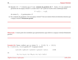 32 Espa¸cos Vetoriais
(b) Quando [X ] = V, dizemos que X ´e um conjunto de geradores de V. Assim, X ´e um conjunto de
geradores de um espac¸o vetorial V, se todo vetor V de V pode ser escrito como combinac¸˜ao linear
V = α1V1 + . . . + αkVk
de vetores V1, . . . , Vk pertencentes a X .
(c) Se o conjunto de geradores X de um espac¸o vetorial V tem um n´umero ﬁnito de elementos dizemos que
o espac¸o vetorial ´e ﬁnitamente gerado.
Observa¸c˜ao. A maior parte dos resultados que apresentaremos aqui refere-se a espac¸os vetoriais ﬁnitamente
gerados.
Exemplo 1.26. Vamos veriﬁcar que os vetores V1 = (1, 1, 0), V2 = (0, 1, 1),
V3 = (1, 0, 1) e V4 = (1, 2, 1) geram o R3. A equac¸˜ao vetorial
x1(1, 1, 0) + x2(0, 1, 1) + x3(1, 0, 1) + x4(1, 2, 1) = (a, b, c) (1.10)
ou
(x1 + x3 + x4, x1 + x2 + 2x4, x2 + x3 + x4) = (a, b, c)
´Algebra Linear e Aplicac¸ ˜oes Julho 2010
 