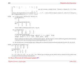 412 Respostas dos Exerc´ıcios



2x0 + x1 + . . . + xn = 0
x1 . . . = 0
. . .
.
.
.
.
.
.
xn = 0
que tem somente a soluc¸˜ao trivial. Portanto o conjunto Xn ´e L.I. Como
qualquer subconjunto ﬁnito Y, do conjunto {2, 1 + t, . . . , 1 + tn, . . .} est´a contido em algum conjunto Xn, ent˜ao Y ´e L.I. Isto prova
que o conjunto inﬁnito {2, 1 + t, . . . , 1 + tn, . . .} ´e L.I.
1.3.12. (a) >> V1=[1;2;3]; V2=[3;4;5]; V3=[5;6;7];
>> V=randi(3,1)
V = 0
4
3
>> escalona([V1,V2,V3,V])
ans = 1 0 -1 0
0 1 2 0
0 0 0 1
Assim, V n˜ao ´e combinac¸˜ao linear de V1, V2 e V3.
(b) >> M=randi(3,5)
M = -2 -4 1 -5 5
3 -3 -3 3 0
-5 -3 -3 -1 -1
>> escalona([V1,V2,V3,M])
1 0 -1 0 37/13 -101/26 173/26 -96/13 0 1 2 0 -29/13 37/26
-85/26 51/13 0 0 0 1 1/13 -4/13 12/13 -4/13
Assim, nenhuma das colunas de M ´e combinac¸˜ao linear de V1, V2 e V3. Como as colunas de M foram geradas aleatoriamente,
o mais prov´avel ´e que elas n˜ao pertenc¸am ao plano gerado por V1, V2 e V3.
(c) V3=-V1+2V2, que ´e a mesma relac¸˜ao que ´e v´alida entre as colunas de forma escalonada reduzida da matriz [V1,V2,V3,M].
1.3.13. >> A=randi(3,2)*randi(2,5,2)
A = -2 4 -2 -8 -8
-4 0 -4 -8 0
5 -3 5 13 6
>> escalona(A)
ans = 1 0 1 2 0
0 1 0 -1 -2
0 0 0 0 0
A3 = 1A1 + 0A2, A4 = 2A1 − A2, A5 = 0A1 − 2A2. Observe que as relac¸ ˜oes que s˜ao v´alidas entre as colunas de A s˜ao v´alidas entre
as colunas da forma escalonada reduzida de A.
1.4. Base e Dimens˜ao de Subespa¸cos (p´agina 87)
´Algebra Linear e Aplicac¸ ˜oes Julho 2010
 
