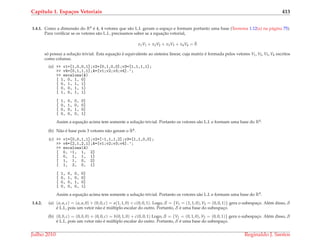 Cap´ıtulo 1. Espa¸cos Vetoriais 413
1.4.1. Como a dimens˜ao do R4 ´e 4, 4 vetores que s˜ao L.I. geram o espac¸o e formam portanto uma base (Teorema 1.12(a) na p´agina 75).
Para veriﬁcar se os vetores s˜ao L.I., precisamos saber se a equac¸˜ao vetorial,
x1V1 + x2V2 + x3V3 + x4V4 = ¯0
s´o possui a soluc¸˜ao trivial. Esta equac¸˜ao ´e equivalente ao sistema linear, cuja matriz ´e formada pelos vetores V1, V2, V3, V4 escritos
como colunas.
(a) >> v1=[1,0,0,1];v2=[0,1,0,0];v3=[1,1,1,1];
>> v4=[0,1,1,1];A=[v1;v2;v3;v4].’;
>> escalona(A)
[ 1, 0, 1, 0]
[ 0, 1, 1, 1]
[ 0, 0, 1, 1]
[ 1, 0, 1, 1]
[ 1, 0, 0, 0]
[ 0, 1, 0, 0]
[ 0, 0, 1, 0]
[ 0, 0, 0, 1]
Assim a equac¸˜ao acima tem somente a soluc¸˜ao trivial. Portanto os vetores s˜ao L.I. e formam uma base do R4.
(b) N˜ao ´e base pois 3 vetores n˜ao geram o R4.
(c) >> v1=[0,0,1,1];v2=[-1,1,1,2];v3=[1,1,0,0];
>> v4=[2,1,2,1];A=[v1;v2;v3;v4].’;
>> escalona(A)
[ 0, -1, 1, 2]
[ 0, 1, 1, 1]
[ 1, 1, 0, 2]
[ 1, 2, 0, 1]
[ 1, 0, 0, 0]
[ 0, 1, 0, 0]
[ 0, 0, 1, 0]
[ 0, 0, 0, 1]
Assim a equac¸˜ao acima tem somente a soluc¸˜ao trivial. Portanto os vetores s˜ao L.I. e formam uma base do R4.
1.4.2. (a) (a, a, c) = (a, a, 0) + (0, 0, c) = a(1, 1, 0) + c(0, 0, 1). Logo, S = {V1 = (1, 1, 0), V2 = (0, 0, 1)} gera o subespac¸o. Al´em disso, S
´e L.I., pois um vetor n˜ao ´e m´ultiplo escalar do outro. Portanto, S ´e uma base do subespac¸o.
(b) (0, b, c) = (0, b, 0) + (0, 0, c) = b(0, 1, 0) + c(0, 0, 1) Logo, S = {V1 = (0, 1, 0), V2 = (0, 0, 1)} gera o subespac¸o. Al´em disso, S
´e L.I., pois um vetor n˜ao ´e m´ultiplo escalar do outro. Portanto, S ´e uma base do subespac¸o.
Julho 2010 Reginaldo J. Santos
 