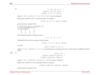 414 Respostas dos Exerc´ıcios
(c) (a − b, b + c, 2a − b + c) =
(a, 0, 2a) + (−b, b, −b) + (0, c, c) =
a(1, 0, 2) + b(−1, 1, −1) + c(0, 1, 1)
Logo, S = {V1 = (1, 0, 2), V2 = (−1, 1, −1), V3 = (0, 1, 1)} gera o subespac¸o.
Agora, para veriﬁcar se S ´e L.I., precisamos saber se a equac¸˜ao
x(1, 0, 2) + y(−1, 1, −1) + z(0, 1, 1) = (0, 0, 0)
possui somente a soluc¸˜ao trivial.
>> v1=[1,0,2];v2=[-1,1,-1];v3=[0,1,1];
>> A=[v1;v2;v3;zeros(1,3)].’;
>> R=escalona(A)
1 0 1 0
0 1 1 0
0 0 0 0
Uma soluc¸˜ao particular da equac¸˜ao acima ´e:
z = 1, y = −1, x = −1 .
Substituindo estes valores na equac¸˜ao vetorial acima:
−(1, 0, 2) − (−1, 1, −1) + (0, 1, 1) = (0, 0, 0)
ou ainda,
(0, 1, 1) = (1, 0, 2) + (−1, 1, −1)
Assim, S = {V1 = (1, 0, 2), V2 = (−1, 1, −1)} ´e uma base para o subespac¸o (eles s˜ao L.I., pois um n˜ao ´e m´ultiplo escalar do
outro).
1.4.3. (a) (a, b, c, a + b) =
(a, 0, 0, a) + (0, b, 0, b) + (0, 0, c, 0) =
a(1, 0, 0, 1) + b(0, 1, 0, 1) + c(0, 0, 1, 0)
Logo, S = {V1 = (1, 0, 0, 1), V2 = (0, 1, 0, 1), V3 = (0, 0, 1, 0)} gera o subespac¸o.
Agora, para veriﬁcar se S ´e L.I., precisamos saber se a equac¸˜ao
x(1, 0, 0, 1) + y(0, 1, 0, 1) + z(0, 0, 1, 0) = (0, 0, 0, 0)
possui somente a soluc¸˜ao trivial.
´Algebra Linear e Aplicac¸ ˜oes Julho 2010
 