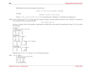 416 Respostas dos Exerc´ıcios
Substituindo estes valores na equac¸˜ao vetorial acima:
−(1, 1, 0, −1) − (0, −1, 1, 1) + (1, 0, 1, 0) = (0, 0, 0, 0)
ou ainda,
(1, 0, 1, 0) = (1, 1, 0, −1) + (0, −1, 1, 1)
Assim, S = {V1 = (1, 1, 0, −1), V2 = (0, −1, 1, 1)} ´e uma base para o subespac¸o. E a dimens˜ao do subespac¸o ´e 2.
1.4.4. Como a dimens˜ao do R3 ´e 3, 3 vetores que s˜ao L.I. geram o espac¸o e formam portanto uma base. Para veriﬁcar se os vetores s˜ao
L.I., precisamos saber se a equac¸˜ao vetorial,
x1V1 + x2V2 + x3V3 = ¯0
s´o possui a soluc¸˜ao trivial. Esta equac¸˜ao ´e equivalente ao sistema linear, cuja matriz ´e formada pelos vetores V1, V2, V3 escritos
como colunas.
>> syms a
>> A=[a^2,0,1;0,a,2;1,0,1]
>> escalona(A)
[ a^2, 0, 1]
[ 0, a, 2]
[ 1, 0, 1]
elimina¸c~ao 1:
linha 3 <==> linha 1
[ 1, 0, 1]
[ 0, a, 2]
[ a^2, 0, 1]
(-a^2)*linha 1 + linha 3 ==> linha 3
[ 1, 0, 1]
[ 0, a, 2]
[ 0, 0, 1-a^2]
elimina¸c~ao 2:
(1/a)*linha 2 ==> linha 2
[ 1, 0, 1]
[ 0, 1, 2/a]
[ 0, 0, 1-a^2]
Portanto, para a = 0, 1, −1 os vetores V1, V2 e V3 formam uma base.
1.4.5. (a) >> syms x
>> A=[0,0,1;1,0,-3;0,1,3];
>> B=A-x*eye(3)
[-x, 0, 1]
[ 1, -x, -3]
[ 0, 1, 3-x]
>> solve(det(B))
´Algebra Linear e Aplicac¸ ˜oes Julho 2010
 