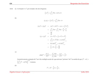 428 Respostas dos Exerc´ıcios
2.1.4. (a) As func¸ ˜oes t e t3, por exemplo, n˜ao s˜ao ortogonais.
t, t3
=
1
−1
t4
dt = 2/5 = 0
(b)
f1, f2 = t, t2
=
1
−1
t3
dt = 0
||f1||2
+ ||f2||2
= ||t||2
+ ||t2
||2
= t, t + t2
, t2
=
1
−1
t2
dt +
1
−1
t4
dt =
2
3
+
2
5
=
16
15
||f1 + f2||2
= ||t + t2
||2
= t + t2
, t + t2
=
1
−1
(t + t2
)2
dt = (1/3)t3
1
−1
= 2(1/4)t4
1
−1
+ (1/5)t5
1
−1
=
2
3
+ 0 +
2
5
=
16
15
(c)
projtt5
=
t5, t
||t||2
t =
1
−1 t6dt
1
−1 t2dt
t =
2/7
2/3
t =
3
7
t
Geometricamente a projec¸˜ao de t5 em t d´a o m´ultiplo escalar de t que est´a mais “pr´oximo” de t5 no sentido de que ||t5 − αt|| =
1
−1
(t5
− αt)2
dt
1/2
´e m´ınimo.
(d)
t5
= (t5
−
3
7
t) +
3
7
t,
´Algebra Linear e Aplicac¸ ˜oes Julho 2010
 