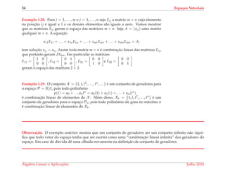 34 Espa¸cos Vetoriais
Exemplo 1.28. Para i = 1, . . . , m e j = 1, . . . , n seja Eij a matriz m × n cujo elemento
na posic¸˜ao ij ´e igual a 1 e os demais elementos s˜ao iguais a zero. Vamos mostrar
que as matrizes Eij geram o espac¸o das matrizes m × n. Seja A = (aij) uma matriz
qualquer m × n. A equac¸˜ao
x11E11 + . . . + x1nE1n + . . . + xm1Em1 + . . . + xmnEmn = A.
tem soluc¸˜ao xij = aij. Assim toda matriz m × n ´e combinac¸˜ao linear das matrizes Eij,
que portanto geram Mmn. Em particular as matrizes
E11 =
1 0
0 0
, E12 =
0 1
0 0
, E21 =
0 0
1 0
e E22 =
0 0
0 1
geram o espac¸o das matrizes 2 × 2.
Exemplo 1.29. O conjunto X = {1, t, t2, . . . , tn, . . .} ´e um conjunto de geradores para
o espac¸o P = R[t], pois todo polinˆomio
p(t) = a0 + . . . antn = a0(1) + a1(t) + . . . + an(tn)
´e combinac¸˜ao linear de elementos de X . Al´em disso, Xn = {1, t, t2, . . . , tn} ´e um
conjunto de geradores para o espac¸o Pn, pois todo polinˆomio de grau no m´aximo n
´e combinac¸˜ao linear de elementos de Xn.
Observa¸c˜ao. O exemplo anterior mostra que um conjunto de geradores ser um conjunto inﬁnito n˜ao signi-
ﬁca que todo vetor do espac¸o tenha que ser escrito como uma “combinac¸˜ao linear inﬁnita” dos geradores do
espac¸o. Em caso de d´uvida dˆe uma olhada novamente na deﬁnic¸˜ao de conjunto de geradores.
´Algebra Linear e Aplicac¸ ˜oes Julho 2010
 