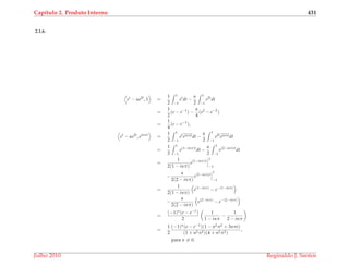Cap´ıtulo 2. Produto Interno 431
2.1.6.
et
− αe2t
, 1 =
1
2
1
−1
et
dt −
α
2
1
−1
e2t
dt
=
1
2
(e − e−1
) −
α
4
(e2
− e−2
)
=
1
4
(e − e−1
),
et
− αe2t
, einπt
=
1
2
1
−1
et
einπtdt −
α
2
1
−1
e2t
einπtdt
=
1
2
1
−1
e(1−inπ)t
dt −
α
2
1
−1
e(2−inπ)t
dt
=
1
2(1 − inπ)
e(1−inπ)t
1
−1
−
α
2(2 − inπ)
e(2−inπ)t
1
−1
=
1
2(1 − inπ)
e(1−inπ)
− e−(1−inπ)
−
α
2(2 − inπ)
e(2−inπ)
− e−(2−inπ)
=
(−1)n(e − e−1)
2
1
1 − inπ
−
1
2 − inπ
=
1
2
(−1)n(e − e−1)(1 − n2π2 + 3nπi)
(1 + n2π2)(4 + n2π2)
,
para n = 0.
Julho 2010 Reginaldo J. Santos
 