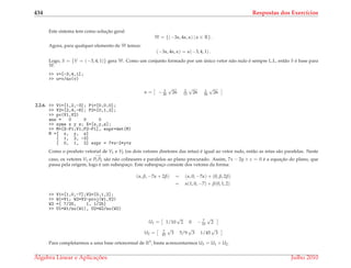 434 Respostas dos Exerc´ıcios
Este sistema tem como soluc¸˜ao geral
W = {(−3α, 4α, α) | α ∈ R} .
Agora, para qualquer elemento de W temos:
(−3α, 4α, α) = α(−3, 4, 1) .
Logo, S = {V = (−3, 4, 1)} gera W. Como um conjunto formado por um ´unico vetor n˜ao nulo ´e sempre L.I., ent˜ao S ´e base para
W.
>> v=[-3,4,1];
>> u=v/no(v)
u = − 3
26
√
26 2
13
√
26 1
26
√
26
2.2.6. >> V1=[1,2,-3]; P1=[0,0,0];
>> V2=[2,4,-6]; P2=[0,1,2];
>> pv(V1,V2)
ans = 0 0 0
>> syms x y z; X=[x,y,z];
>> M=[X-P1;V1;P2-P1], expr=det(M)
M =[ x, y, z]
[ 1, 2, -3]
[ 0, 1, 2] expr = 7*x-2*y+z
Como o produto vetorial de V1 e V2 (os dois vetores diretores das retas) ´e igual ao vetor nulo, ent˜ao as retas s˜ao paralelas. Neste
caso, os vetores V1 e
−→
P1P2 s˜ao n˜ao colineares e paralelos ao plano procurado. Assim, 7x − 2y + z = 0 ´e a equac¸˜ao do plano, que
passa pela origem, logo ´e um subespac¸o. Este subespac¸o consiste dos vetores da forma:
(α, β, −7α + 2β) = (α, 0, −7α) + (0, β, 2β)
= α(1, 0, −7) + β(0, 1, 2)
>> V1=[1,0,-7];V2=[0,1,2];
>> W1=V1; W2=V2-proj(W1,V2)
W2 =[ 7/25, 1, 1/25]
>> U1=W1/no(W1), U2=W2/no(W2)
U1 = 1/10
√
2 0 − 7
10
√
2
U2 = 7
45
√
3 5/9
√
3 1/45
√
3
Para completarmos a uma base ortonormal de R3, basta acrescentarmos U3 = U1 × U2.
´Algebra Linear e Aplicac¸ ˜oes Julho 2010
 