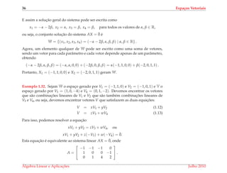 36 Espa¸cos Vetoriais
E assim a soluc¸˜ao geral do sistema pode ser escrita como
x1 = −α − 2β, x2 = α, x3 = β, x4 = β, para todos os valores de α, β ∈ R,
ou seja, o conjunto soluc¸˜ao do sistema AX = ¯0 ´e
W = {(x1, x2, x3, x4) = (−α − 2β, α, β, β) | α, β ∈ R} .
Agora, um elemento qualquer de W pode ser escrito como uma soma de vetores,
sendo um vetor para cada parˆametro e cada vetor depende apenas de um parˆametro,
obtendo
(−α − 2β, α, β, β) = (−α, α, 0, 0) + (−2β, 0, β, β) = α(−1, 1, 0, 0) + β(−2, 0, 1, 1) .
Portanto, X1 = (−1, 1, 0, 0) e X2 = (−2, 0, 1, 1) geram W.
Exemplo 1.32. Sejam W o espac¸o gerado por V1 = (−1, 1, 0) e V2 = (−1, 0, 1) e V o
espac¸o gerado por V3 = (1, 0, −4) e V4 = (0, 1, −2). Devemos encontrar os vetores
que s˜ao combinac¸ ˜oes lineares de V1 e V2 que s˜ao tamb´em combinac¸ ˜oes lineares de
V3 e V4, ou seja, devemos encontrar vetores V que satisfazem as duas equac¸ ˜oes:
V = xV1 + yV2 (1.12)
V = zV3 + wV4 (1.13)
Para isso, podemos resolver a equac¸˜ao
xV1 + yV2 = zV3 + wV4, ou
xV1 + yV2 + z(−V3) + w(−V4) = ¯0.
Esta equac¸˜ao ´e equivalente ao sistema linear AX = ¯0, onde
A =


−1 −1 −1 0
1 0 0 −1
0 1 4 2

 .
´Algebra Linear e Aplicac¸ ˜oes Julho 2010
 