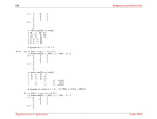 450 Respostas dos Exerc´ıcios
A = 4 -2 1
1 -1 1
1 1 1
4 2 1
B = 1
3
3
11
>> escalona([A’*A,A’*B])
[ 34, 0, 10, 54]
[ 0, 10, 0, 20]
[ 10, 0, 4, 18]
[ 1, 0, 0, 1]
[ 0, 1, 0, 2]
[ 0, 0, 1, 2]
A equac¸˜ao ´e y = x2 + 2x + 2.
3.4.5. (a) >> P=[-2,0;0,1;1,-2;2,1];
>> A=matvand(P,1),B=P(:,1).^2+P(:,2).^2
A = -2 0 1
0 1 1
1 -2 1
2 1 1
B = 4
1
5
5
>> escalona([A’*A,A’*B])
[ 9, 0, 1, 7]
[ 0, 6, 0, -4]
[ 1, 0, 4, 15]
[ 1, 0, 0, 13/35]
[ 0, 1, 0, -2/3]
[ 0, 0, 1, 128/35]
A equac¸˜ao do c´ırculo ´e x2 + y2 − (13/35)x + (2/3)y = 128/35.
(b) >> P=[-2,1;-1,-2;0,1;2,0];
>> A=matvand(P,1),B=P(:,1).^2+P(:,2).^2
A = -2 1 1
-1 -2 1
0 1 1
2 0 1
B = 5
5
´Algebra Linear e Aplicac¸ ˜oes Julho 2010
 