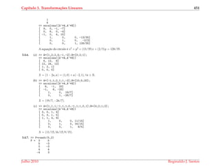 Cap´ıtulo 3. Transforma¸c˜oes Lineares 451
1
4
>> escalona([A’*A,A’*B])
[ 9, 0, -1, -7]
[ 0, 6, 0, -4]
[ -1, 0, 4, 15]
[ 1, 0, 0, -13/35]
[ 0, 1, 0, -2/3]
[ 0, 0, 1, 128/35]
A equac¸˜ao do c´ırculo ´e x2 + y2 + (13/35)x + (2/3)y = 128/35.
3.4.6. (a) >> A=[1,2;2,4;-1,-2];B=[3;2;1];
>> escalona([A’*A,A’*B])
[ 6, 12, 6]
[ 12, 24, 12]
[ 1, 2, 1]
[ 0, 0, 0]
X = (1 − 2α, α) = (1, 0) + α(−2, 1), ∀α ∈ R.
(b) >> A=[-1,1;2,1;1,-2];B=[10;5;20];
>> escalona([A’*A,A’*B])
[ 6, -1, 20]
[ -1, 6, -25]
[ 1, 0, 19/7]
[ 0, 1, -26/7]
X = (19/7, −26/7).
(c) >> A=[1,1,1;-1,1,1;0,-1,1;1,0,1];B=[4;2;1;2];
>> escalona([A’*A,A’*B])
[ 3, 0, 1, 4]
[ 0, 3, 1, 5]
[ 1, 1, 4, 9]
[ 1, 0, 0, 11/15]
[ 0, 1, 0, 16/15]
[ 0, 0, 1, 9/5]
X = (11/15, 16/15, 9/15).
3.4.7. >> P=randi(5,2)
P = 3 5
5 -3
0 -3
4 4
-4 3
Julho 2010 Reginaldo J. Santos
 