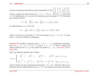 1.2 Subespa¸cos 37
A forma escalonada reduzida da matriz aumentada [A | ¯0] ´e


1 0 0 −1 0
0 1 0 2/3 0
0 0 1 1/3 0

 .
Assim, a soluc¸˜ao do sistema linear ´e w = t, z = −t/3, y = −2t/3 e x = t, para todo
t ∈ R. Substituindo-se x e y em (1.12), obtemos que a intersec¸˜ao V ∩ W ´e formada
por vetores da forma
V = tV1 −
2t
3
V2 = t(V1 −
2
3
V2) = t(−1/3, 1, −2/3)
ou substituindo-se z e w em (1.13),
V = −
t
3
V3 + tV4 = t(−
1
3
V3 + V4) = t(−1/3, 1, −2/3).
Assim, a reta que ´e a intersec¸˜ao, V ∩ W, tem equac¸˜ao (x, y, z) = t(−1, 3, −2), para
todo t ∈ R, que ´e tamb´em um subespac¸o.
Exemplo 1.33. Dados os n´umeros reais x1 < x2 < . . . < xn, igualmente espac¸ados,
isto ´e, xk+1 − xk = (xn − x1)/(n − 1), para k = 1, . . . , n − 1. Seja S o espac¸o dos
splines (c´ubicos) em [x1, xn] com pontos de quebra x2, . . . , xn−1 (Exemplo 1.18 na
p´agina 21).
Seja f um elemento gen´erico de S. Ent˜ao
f (x) =



a
(1)
0 + a
(1)
1 x + a
(1)
2 x2 + a
(1)
3 x3, se x1 ≤ x < x2,
...
...
a
(n−1)
0 + a
(n−1)
1 x + a
(n−1)
2 x2 + a
(n−1)
3 x3, se xn−1 ≤ x ≤ xn,
Assim a func¸˜ao f ´e uma combinac¸˜ao linear de 4(n − 1) = 4n − 4 func¸ ˜oes. Mas, os co-
eﬁcientes n˜ao s˜ao independentes, pois f, f e f s˜ao cont´ınuas nos pontos de quebra
Julho 2010 Reginaldo J. Santos
 