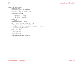 478 Respostas dos Exerc´ıcios
4.3.4. >> A=[21,3;3,13];
>> K=[-114,34];
>> expr=simplify(X.’*A*X+K*X+73)
21 x2 + 6 xy + 13 y2 − 114 x + 34 y + 73
>> [P,D]=diagonal(A)
P =
3
√
10/10 −1
√
10/10
1
√
10/10 3
√
10/10
D=[22, 0]
[ 0,12]
>> expr=subst(expr,X,P*X1)
22 x1
2 + 12 y1
2 − 154
5
√
10x1 + 108
5
√
10y1 + 73
>> X0=[154*10^(1/2)/(5*2*22);-108*10^(1/2)/(5*2*12)];
>> expr=subst(expr,X1,X2+X0)
22 x2
2 − 132 + 12 y2
2
>> expr=expr/132
x2
2/6 + y2
2/11 − 1
>> elipse(sqrt(6),sqrt(11),P,X0)
´Algebra Linear e Aplicac¸ ˜oes Julho 2010
 