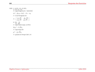 480 Respostas dos Exerc´ıcios
4.3.5. >> A=[4,-10;-10,25];
>> K=[-15,-6];
>> expr=simplify(X.’*A*X+K*X)
4 x2 − 20 xy + 25 y2 − 15 x − 6 y
>> [P,D]=diagonal(A)
P =
5
29
√
29 − 2
29
√
29
2
29
√
29 5
29
√
29
D =[0, 0]
[0, 29]
>> expr=subst(expr,X,P*X1)
29 y1
2 − 3
√
29x1
>> expr=expr/29
y1
2 − 3
29
√
29x1
>> parabx(3/(4*sqrt(29)),P)
´Algebra Linear e Aplicac¸ ˜oes Julho 2010
 