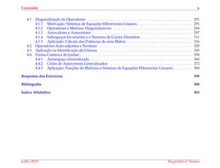Conte´udo v
4.1 Diagonalizac¸˜ao de Operadores . . . . . . . . . . . . . . . . . . . . . . . . . . . . . . . . . . . . . . 291
4.1.1 Motivac¸˜ao: Sistemas de Equac¸ ˜oes Diferenciais Lineares . . . . . . . . . . . . . . . . . . . . 291
4.1.2 Operadores e Matrizes Diagonaliz´aveis . . . . . . . . . . . . . . . . . . . . . . . . . . . . . 294
4.1.3 Autovalores e Autovetores . . . . . . . . . . . . . . . . . . . . . . . . . . . . . . . . . . . . 297
4.1.4 Subespac¸os Invariantes e o Teorema de Cayley-Hamilton . . . . . . . . . . . . . . . . . . . 311
4.1.5 Aplicac¸˜ao: C´alculo das Potˆencias de uma Matriz . . . . . . . . . . . . . . . . . . . . . . . . 316
4.2 Operadores Auto-adjuntos e Normais . . . . . . . . . . . . . . . . . . . . . . . . . . . . . . . . . . 329
4.3 Aplicac¸˜ao na Identiﬁcac¸˜ao de Cˆonicas . . . . . . . . . . . . . . . . . . . . . . . . . . . . . . . . . . 345
4.4 Forma Canˆonica de Jordan . . . . . . . . . . . . . . . . . . . . . . . . . . . . . . . . . . . . . . . . . 358
4.4.1 Autoespac¸o Generalizado . . . . . . . . . . . . . . . . . . . . . . . . . . . . . . . . . . . . . 360
4.4.2 Ciclos de Autovetores Generalizados . . . . . . . . . . . . . . . . . . . . . . . . . . . . . . 372
4.4.3 Aplicac¸˜ao: Func¸ ˜oes de Matrizes e Sistemas de Equac¸ ˜oes Diferenciais Lineares . . . . . . . 384
Respostas dos Exerc´ıcios 398
Bibliograﬁa 500
´Indice Alfab´etico 503
Julho 2010 Reginaldo J. Santos
 