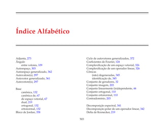 ´Indice Alfab´etico
Adjunta, 273
ˆAngulo
entre vetores, 109
Autoespac¸o, 303
Autoespac¸o generalizado, 362
Autovalore(s), 297
Autovetor generalizado, 361
Autovetore(s), 297
Base
canˆonica, 132
canˆonica de, 67
de espac¸o vetorial, 67
dual, 219
ortogonal, 132
ortonormal, 132
Bloco de Jordan, 358
Ciclo de autovetores generalizados, 372
Coeﬁcientes de Fourier, 124
Complexiﬁcac¸˜ao de um espac¸o vetorial, 326
Complexiﬁcac¸˜ao de um operador linear, 326
Cˆonicas
(n˜ao) degeneradas, 345
identiﬁcac¸˜ao de, 345
Conjunto de geradores, 32
Conjunto imagem, 203
Conjunto linearmente (in)dependente, 44
Conjunto ortogonal, 110
Conjunto ortonormal, 110
Contradom´ınio, 203
Decomposic¸˜ao espectral, 341
Decomposic¸˜ao polar de um operador linear, 342
Delta de Kronecker, 219
503
 