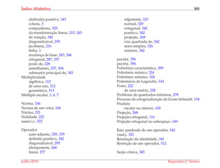 ´Indice Alfab´etico 505
(deﬁnida) positiva, 343
coluna, 3
companheira, 325
da transformac¸˜ao linear, 215, 245
de rotac¸˜ao, 340
diagonaliz´avel, 295
jacobiana, 216
linha, 3
mudanc¸a de base, 243, 246
ortogonal, 287, 337
posto de, 228
semelhantes, 257, 294
submatriz principal de, 343
Multiplicidade
alg´ebrica, 312
de uma raiz, 312
geom´etrica, 313
M´ultiplo escalar, 3, 6, 7
Norma, 106
Norma de um vetor, 106
N´ucleo, 221
Nulidade, 222
numeric, 322
Operador
auto-adjunto, 329, 335
deﬁnido positivo, 342
diagonaliz´avel, 295
idempotente, 268
linear, 257
nilpotente, 323
normal, 329
ortogonal, 342
positivo, 342
projec¸˜ao, 268
raiz quadrada de, 342
semi-simples, 326
unit´ario, 342
parabx, 356
paraby, 356
Polinˆomio caracter´ıstico, 299
Polinˆomio mˆonico, 324
Polinˆomio m´ınimo, 324
Polinˆomios de Legendre, 143
Posto, 222
de uma matriz, 228
Problema de quadrados m´ınimos, 278
Processo de ortogonalizac¸˜ao de Gram-Schmidt, 134
Produto
escalar ou interno, 100
Projec¸˜ao, 268
Projec¸˜ao ortogonal, 116
Projec¸˜ao ortogonal no subespac¸o, 149
Raiz quadrada de um operador, 342
randi, 322
Resoluc¸˜ao da identidade, 341
Restric¸˜ao de um operador, 312
Sec¸˜ao cˆonica, 345
Julho 2010 Reginaldo J. Santos
 
