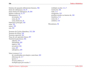 506 ´Indice Alfab´etico
Sistema de equac¸ ˜oes diferenciais lineares, 384
Soma de subespac¸os, 26, 27
Soma direta de subespac¸os, 26, 268
Splines (c´ubicos), 21, 37
Subespac¸o(s), 14
invariante, 311
soma de, 26
soma direta de, 26
Submatriz principal, 343
subs, 321
subst, 355
sym, 322
Teorema de Cayley-Hamilton, 315, 328
Teorema de Schur, 338
Teorema espectral, 341
Trac¸o de um operador linear, 257
Transformac¸˜ao linear, 204
adjunta, 273
identidade, 205
injetiva, 230
invert´ıvel, 252
nula, 205
sobrejetiva, 229
Vetor (vetores), 2, 6
de coordenadas em relac¸˜ao a uma base, 243
diferenc¸a de, 3, 7
iguais, 2
inverso aditivo, 6
multiplicac¸˜ao por escalar, 3
m´ultiplo escalar, 3, 6, 7
norma de, 106
nulo, 3, 6
ortogonais, 110
produto escalar ou interno de, 100
sim´etrico, 3, 6
soma de, 3
unit´ario, 110
Wronskiano, 58
´Algebra Linear e Aplicac¸ ˜oes Julho 2010
 