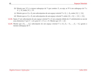 42 Espa¸cos Vetoriais
(b) Mostre que [X ] ´e o menor subespac¸o de V que cont´em X , ou seja, se W ´e um subespac¸o de V e
X ⊆ W, ent˜ao [X ] ⊆ W.
(c) Mostre que se X1 e X2 s˜ao subconjuntos de um espac¸o vetorial V e X1 ⊆ X2, ent˜ao [X1] ⊆ [X2].
(d) Mostre que se X1 e X2 s˜ao subconjuntos de um espac¸o vetorial V, ent˜ao [X1 ∪ X2] = [X1] + [X2].
1.2.18. Sejam X um subconjunto de um espac¸o vetorial V e Y um conjunto obtido de X substituindo-se um de
seus elementos V por V + αU, para U ∈ X e α ∈ R. Mostre que [X ] = [Y].
1.2.19. Mostre que {V1, . . . , Vk} subconjunto de um espac¸o vetorial V e {V1, V2 − V1, . . . , Vk − V1} geram o
mesmo subespac¸o de V.
´Algebra Linear e Aplicac¸ ˜oes Julho 2010
 