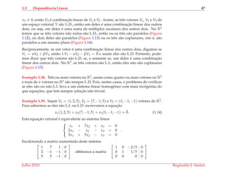 1.3 Dependˆencia Linear 47
x3 = 0, ent˜ao V3 ´e combinac¸˜ao linear de V1 e V2. Assim, se trˆes vetores V1, V2 e V3 de
um espac¸o vetorial V s˜ao L.D., ent˜ao um deles ´e uma combinac¸˜ao linear dos outros
dois, ou seja, em deles ´e uma soma de m´ultiplos escalares dos outros dois. No R3
temos que se trˆes vetores n˜ao nulos s˜ao L.D., ent˜ao ou os trˆes s˜ao paralelos (Figura
1.12), ou dois deles s˜ao paralelos (Figura 1.13) ou os trˆes s˜ao coplanares, isto ´e, s˜ao
paralelos a um mesmo plano (Figura 1.14).
Reciprocamente, se um vetor ´e uma combinac¸˜ao linear dos outros dois, digamos se
V1 = αV2 + βV3, ent˜ao 1 V1 − αV2 − βV3 = ¯0 e assim eles s˜ao L.D. Portanto, pode-
mos dizer que trˆes vetores s˜ao L.D. se, e somente se, um deles ´e uma combinac¸˜ao
linear dos outros dois. No R3, se trˆes vetores s˜ao L.I., ent˜ao eles n˜ao s˜ao coplanares
(Figura 1.15).
Exemplo 1.38. Trˆes ou mais vetores no R2, assim como quatro ou mais vetores no R3
e mais de n vetores no Rn s˜ao sempre L.D. Pois, nestes casos, o problema de veriﬁcar
se eles s˜ao ou n˜ao L.I. leva a um sistema linear homogˆeneo com mais inc´ognitas do
que equac¸ ˜oes, que tem sempre soluc¸˜ao n˜ao trivial.
Exemplo 1.39. Sejam V1 = (1, 2, 5), V2 = (7, −1, 5) e V3 = (1, −1, −1) vetores do R3.
Para sabermos se eles s˜ao L.I. ou L.D. escrevemos a equac¸˜ao
x1(1, 2, 5) + x2(7, −1, 5) + x3(1, −1, −1) = ¯0. (1.14)
Esta equac¸˜ao vetorial ´e equivalente ao sistema linear



x1 + 7x2 + x3 = 0
2x1 − x2 − x3 = 0
5x1 + 5x2 − x3 = 0
.
Escalonando a matriz aumentada deste sistema


1 7 1 0
2 −1 −1 0
5 5 −1 0

 obbtemos a matriz


1 0 −2/5 0
0 1 1/5 0
0 0 0 0


Julho 2010 Reginaldo J. Santos
 