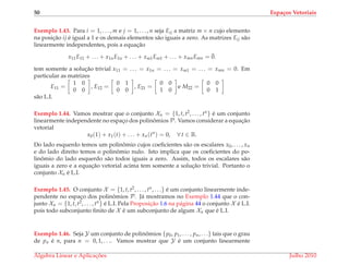 50 Espa¸cos Vetoriais
Exemplo 1.43. Para i = 1, . . . , m e j = 1, . . . , n seja Eij a matriz m × n cujo elemento
na posic¸˜ao ij ´e igual a 1 e os demais elementos s˜ao iguais a zero. As matrizes Eij s˜ao
linearmente independentes, pois a equac¸˜ao
x11E11 + . . . + x1nE1n + . . . + xm1Em1 + . . . + xmnEmn = ¯0.
tem somente a soluc¸˜ao trivial x11 = . . . = x1n = . . . = xm1 = . . . = xmn = 0. Em
particular as matrizes
E11 =
1 0
0 0
, E12 =
0 1
0 0
, E21 =
0 0
1 0
e M22 =
0 0
0 1
s˜ao L.I.
Exemplo 1.44. Vamos mostrar que o conjunto Xn = {1, t, t2, . . . , tn} ´e um conjunto
linearmente independente no espac¸o dos polinˆomios P. Vamos considerar a equac¸˜ao
vetorial
x0(1) + x1(t) + . . . + xn(tn
) = 0, ∀ t ∈ R.
Do lado esquerdo temos um polinˆomio cujos coeﬁcientes s˜ao os escalares x0, . . . , xn
e do lado direito temos o polinˆomio nulo. Isto implica que os coeﬁcientes do po-
linˆomio do lado esquerdo s˜ao todos iguais a zero. Assim, todos os escalares s˜ao
iguais a zero e a equac¸˜ao vetorial acima tem somente a soluc¸˜ao trivial. Portanto o
conjunto Xn ´e L.I.
Exemplo 1.45. O conjunto X = {1, t, t2, . . . , tn, . . .} ´e um conjunto linearmente inde-
pendente no espac¸o dos polinˆomios P. J´a mostramos no Exemplo 1.44 que o con-
junto Xn = {1, t, t2, . . . , tn} ´e L.I. Pela Proposic¸˜ao 1.6 na p´agina 44 o conjunto X ´e L.I.
pois todo subconjunto ﬁnito de X ´e um subconjunto de algum Xn que ´e L.I.
Exemplo 1.46. Seja Y um conjunto de polinˆomios {p0, p1, . . . , pn, . . .} tais que o grau
de pn ´e n, para n = 0, 1, . . .. Vamos mostrar que Y ´e um conjunto linearmente
´Algebra Linear e Aplicac¸ ˜oes Julho 2010
 