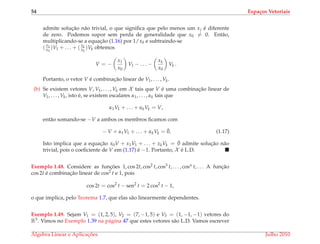 54 Espa¸cos Vetoriais
admite soluc¸˜ao n˜ao trivial, o que signiﬁca que pelo menos um xj ´e diferente
de zero. Podemos supor sem perda de generalidade que x0 = 0. Ent˜ao,
multiplicando-se a equac¸˜ao (1.16) por 1/x0 e subtraindo-se
(x1
x0
)V1 + . . . + ( xk
x0
)Vk obtemos
V = −
x1
x0
V1 − . . . −
xk
x0
Vk .
Portanto, o vetor V ´e combinac¸˜ao linear de V1, . . . , Vk.
(b) Se existem vetores V, V1, . . . , Vk em X tais que V ´e uma combinac¸˜ao linear de
V1, . . . , Vk, isto ´e, se existem escalares α1, . . . , αk tais que
α1V1 + . . . + αkVk = V,
ent˜ao somando-se −V a ambos os membros ﬁcamos com
− V + α1V1 + . . . + αkVk = ¯0. (1.17)
Isto implica que a equac¸˜ao x0V + x1V1 + . . . + xkVk = ¯0 admite soluc¸˜ao n˜ao
trivial, pois o coeﬁciente de V em (1.17) ´e −1. Portanto, X ´e L.D.
Exemplo 1.48. Considere as func¸ ˜oes 1, cos 2t, cos2 t, cos3 t, . . . , cosn t, . . . A func¸˜ao
cos 2t ´e combinac¸˜ao linear de cos2 t e 1, pois
cos 2t = cos2
t − sen2
t = 2 cos2
t − 1,
o que implica, pelo Teorema 1.7, que elas s˜ao linearmente dependentes.
Exemplo 1.49. Sejam V1 = (1, 2, 5), V2 = (7, −1, 5) e V3 = (1, −1, −1) vetores do
R3. Vimos no Exemplo 1.39 na p´agina 47 que estes vetores s˜ao L.D. Vamos escrever
´Algebra Linear e Aplicac¸ ˜oes Julho 2010
 
