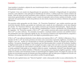 Conte´udo vii
Aqui tamb´em ´e estudada a adjunta de uma transformac¸˜ao linear e ´e apresentada uma aplicac¸˜ao ao problema
de quadrados m´ınimos.
O Cap´ıtulo 4 traz um estudo da diagonalizac¸˜ao de operadores, incluindo a diagonalizac¸˜ao de operadores
normais e auto-adjuntos e uma aplicac¸˜ao na identiﬁcac¸˜ao de cˆonicas. A ´ultima sec¸˜ao traz a forma canˆonica de
Jordan. Al´em de serem provados resultados sobre existˆencia, ´e mostrado tamb´em como se obt´em uma base de
autovetores generalizados em relac¸˜ao a qual a matriz do operador est´a na forma canˆonica de Jordan. Como
aplicac¸ ˜oes s˜ao apresentados: c´alculo das potˆencias de uma matriz, func¸ ˜oes de matrizes e Sistemas de equac¸ ˜oes
diferenciais.
Os exerc´ıcios est˜ao agrupados em trˆes classes. Os “Exerc´ıcios Num´ericos”, que cont´em exerc´ıcios que s˜ao
resolvidos fazendo c´alculos, que podem ser realizados sem a ajuda de um computador ou de uma m´aquina
de calcular. Os “Exerc´ıcios Te´oricos”, que cont´em exerc´ıcios que requerem demonstrac¸ ˜oes. Alguns s˜ao sim-
ples, outros s˜ao mais complexos. Os mais dif´ıceis complementam a teoria e geralmente s˜ao acompanhados
de sugest˜oes. Os “Exerc´ıcios usando o MATLAB ”, que cont´em exerc´ıcios para serem resolvidos usando o
MATLAB ou outro software. Os comandos necess´arios a resoluc¸˜ao destes exerc´ıcios s˜ao tamb´em forneci-
dos juntamente com uma explicac¸˜ao r´apida do uso. Os exerc´ıcios num´ericos s˜ao imprescind´ıveis, enquanto a
resoluc¸˜ao dos outros, depende do n´ıvel e dos objetivos pretendidos para o curso.
O MATLAB ´e um software destinado a fazer c´alculos com matrizes (MATLAB = MATrix LABoratory). Os co-
mandos do MATLAB s˜ao muito pr´oximos da forma como escrevemos express˜oes alg´ebricas, tornando mais
simples o seu uso. Podem ser incorporados `as func¸ ˜oes pr´e-deﬁnidas, pacotes de func¸ ˜oes para tarefas es-
pec´ıﬁcas. Um pacote chamado gaal com func¸ ˜oes que s˜ao direcionadas para o estudo de Geometria Anal´ıtica
e ´Algebra Linear pode ser obtido na web na p´agina do autor, assim como um texto com uma introduc¸˜ao ao
MATLAB e instruc¸ ˜oes de como instalar o pacote gaal. O MATLAB n˜ao ´e um software gratuito, embora antes
a vers˜ao estudante vinha gr´atis ao se comprar o guia do usu´ario. Atualmente o SciLab ´e uma alternativa gra-
tuita, mas que n˜ao faz c´alculo simb´olico. O Maxima ´e um programa de computac¸˜ao alg´ebrica gratuito. Ambos
podem ser usados como ferramenta auxiliar na aprendizagem de ´Algebra Linear. Na p´agina do autor na web
podem ser encontrados pacotes de func¸ ˜oes para estes programas al´em de links para as p´aginas do SciLab e do
Maxima e v´arias p´aginas interativas que podem auxiliar na aprendizagem.
No ﬁm de cada cap´ıtulo temos um “Teste do Cap´ıtulo”, onde o aluno pode avaliar os seus conhecimentos. Os
Julho 2010 Reginaldo J. Santos
 
