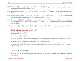 62 Espa¸cos Vetoriais
1.3.7. Para k = 0, 1, . . . , n, seja pk(t) = tk + tk+1 + . . . + tn. Mostre que o conjunto {p0(t), p1(t), . . . , pn(t)} ´e
linearmente independente em P = R[ t ].
1.3.8. Mostre que as func¸ ˜oes f1(t) = teλt, f2(t) = t2eλt, . . . , fk(t) = tkeλt, onde λ ∈ R, s˜ao linearmente indepen-
dentes.
1.3.9. Mostre que as func¸ ˜oes f1(t) = eλ1t, f2(t) = eλ2t, . . . , fk(t) = eλkt, onde λ1, . . . , λk ∈ R, s˜ao linearmente
independentes se, e somente se, λi = λj, para i = j e i, j = 1, . . . , k.
1.3.10. Suponha que {X1, X2, . . . , Xn} seja um conjunto de vetores do Rn linearmente independente. Mostre que
se A ´e uma matriz n × n n˜ao singular, ent˜ao {AX1, AX2, . . . , AXn} tamb´em ´e um conjunto linearmente
independente.
1.3.11. Mostre que {2, t + 1, t2 + 1, . . . , tn + 1, . . .} ´e um conjunto de polinˆomios linearmente independente.
Exerc´ıcios usando o MATLAB
Comandos do MATLAB :
>> clf limpa a janela gr´aﬁca.
>> hold on segura o gr´aﬁco atual de forma que o pr´oximo gr´aﬁco ser´a desenhado por cima do atual.
>> subs(expr,t,a) substitui na express˜ao expr a vari´avel t por a.
>> axis([a,b,c,d]) deﬁne que ser´a mostrada uma janela no plano cartesiano que vai de x = a a x = b
e de y = c a y = d.
Comandos do pacote GAAL:
>> plotf1(f,[a,b]) desenha o gr´aﬁco da func¸˜ao f (x), em que f (x) ´e dada pela express˜ao f, no inter-
valo [a,b].
´Algebra Linear e Aplicac¸ ˜oes Julho 2010
 