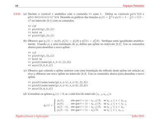 64 Espa¸cos Vetoriais
1.3.13. (a) Declare a vari´avel t simb´olica com o comando >> syms t. Deﬁna as vari´aveis p1=t^3/4 e
p2=1-3*(1+t)*(1-t)^2/4. Desenhe os gr´aﬁcos das func¸ ˜oes p1(t) = 1
4 t3 e p2(t) = 1 − 3
4 (1 + t)(1 −
t)2 no intervalo [0, 1] com os comandos
>> clf
>> plotf1(p1,[0,1])
>> hold on
>> plotf1(p2,[0,1])
(b) Observe que p1(1) = p2(0), p1(1) = p2(0) e p1 (1) = p2 (0). Veriﬁque estas igualdades analitica-
mente. Usando p1 e uma translac¸˜ao de p2 deﬁna um spline no intervalo [0, 2]. Use os comandos
abaixo para desenhar o novo spline.
>> clf
>> plotf1(p1,[0,1])
>> hold on
>> plotf1(subs(p2,t,t-1),[1,2])
>> axis([0,2,0,1])
(c) Observe que colando o spline anterior com uma translac¸˜ao da reﬂex˜ao deste spline em relac¸˜ao ao
eixo y obtemos um novo spline no intervalo [0, 4]. Use os comandos abaixo para desenhar o novo
spline.
>> plotf1(subs(subs(p2,t,1-t),t,t-2),[2,3])
>> plotf1(subs(subs(p1,t,1-t),t,t-3),[3,4])
>> axis([0,4,0,1])
(d) Considere os splines qk(x) = 0, se x est´a fora do intervalo [xk−3, xk+1] e
qk(x) =



p1(t), em que t = (x − xk−3)/h, se xk−3 ≤ x < xk−2,
p2(t), em que t = (x − xk−2)/h, se xk−2 ≤ x < xk−1,
p2(1 − t), em que t = (x − xk−1)/h, se xk−1 ≤ x < xk,
p1(1 − t), em que t = (x − xk)/h, se xk ≤ x ≤ xk+1,
´Algebra Linear e Aplicac¸ ˜oes Julho 2010
 
