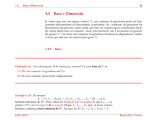 1.4 Base e Dimens˜ao 67
1.4 Base e Dimens˜ao
J´a vimos que, em um espac¸o vetorial V, um conjunto de geradores pode ser line-
armente independente ou linearmente dependente. Se o conjunto de geradores for
linearmente dependente, ent˜ao existe um vetor no conjunto que ´e combinac¸˜ao linear
de outros elementos do conjunto. Ent˜ao este elemento n˜ao ´e necess´ario na gerac¸˜ao
do espac¸o V. Portanto, um conjunto de geradores linearmente dependente cont´em
vetores que n˜ao s˜ao necess´arios para gerar V.
1.4.1 Base
Deﬁni¸c˜ao 1.8. Um subconjunto B de um espac¸o vetorial V ´e uma base de V, se
(a) B ´e um conjunto de geradores de V e
(b) B ´e um conjunto linearmente independente.
Exemplo 1.55. Os vetores
E1 = (1, 0, . . . , 0), E2 = (0, 1, 0, . . . , 0), . . . , En = (0, . . . , 0, 1)
formam uma base do Rn. Pois, vimos no Exemplo 1.27 na p´agina 33 que E1, . . . , En
geram o Rn e no Exemplo 1.42 na p´agina 49 que E1, E2, . . . En s˜ao L.I. Esses vetores
formam a chamada base canˆonica de Rn. No caso do R3, E1 = i, E2 = j e E3 = k.
Julho 2010 Reginaldo J. Santos
 
