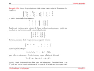 68 Espa¸cos Vetoriais
Exemplo 1.56. Vamos determinar uma base para o espac¸o soluc¸˜ao do sistema ho-
mogˆeneo 


2x1 + 2x2 − x3 + x4 = 0
−x1 − x2 + 2x3 + x4 = 0
x1 + x2 − 2x3 − x4 = 0
A matriz aumentada deste sistema ´e


2 2 −1 1 0
−1 −1 2 1 0
1 1 −2 −1 0


Resolvendo o sistema pelo m´etodo de Gauss-Jordan, transformamos a matriz au-
mentada na sua forma reduzida escalonada, obtendo


1 1 0 1 0
0 0 1 1 0
0 0 0 0 0

 .
Portanto, o sistema dado ´e equivalente ao seguinte sistema:
x1 + x2 + x4 = 0
x3 + x4 = 0
cuja soluc¸˜ao ´e dada por
(x1, x2, x3, x4) = (−α − β, α, −β, β) ,
para todos os n´umeros α e β reais. Assim, o espac¸o soluc¸˜ao do sistema ´e
V = {(−α − β, α, −β, β) | α, β ∈ R} .
Agora, vamos determinar uma base para este subespac¸o. Qualquer vetor V de
V pode ser escrito como uma soma de vetores de V, sendo um vetor para cada
´Algebra Linear e Aplicac¸ ˜oes Julho 2010
 