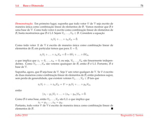 1.4 Base e Dimens˜ao 71
Demonstrac¸ ˜ao. Em primeiro lugar, suponha que todo vetor V de V seja escrito de
maneira ´unica como combinac¸˜ao linear de elementos de B. Vamos mostrar que B ´e
uma base de V. Como todo vetor ´e escrito como combinac¸˜ao linear de elementos de
B, basta mostrarmos que B ´e L.I. Sejam V1, . . . , Vm ∈ B. Considere a equac¸˜ao
x1V1 + . . . + xmVm = ¯0.
Como todo vetor X de V ´e escrito de maneira ´unica como combinac¸˜ao linear de
elementos de B, em particular temos que para X = ¯0,
x1V1 + . . . + xmVm = ¯0 = 0V1 + . . . + 0Vm,
o que implica que x1 = 0, . . . , xm = 0, ou seja, V1, . . . , Vm s˜ao linearmente indepen-
dentes. Como V1, . . . , Vm s˜ao vetores quaisquer de B, ent˜ao B ´e L.I. Portanto, B ´e
base de V.
Suponha, agora, que B seja base de V. Seja V um vetor qualquer de V. Se V ´e escrito
de duas maneiras como combinac¸˜ao linear de elementos de B, ent˜ao podemos supor,
sem perda de generalidade, que existem vetores V1, . . . , Vm ∈ B tais que
x1V1 + . . . + xmVm = V = y1V1 + . . . + ymVm,
ent˜ao
(x1 − y1)V1 + . . . + (xm − ym)Vm = ¯0.
Como B ´e uma base, ent˜ao V1, . . . , Vm s˜ao L.I. o que implica que
x1 = y1, . . . , xm = ym.
Portanto, todo vetor V de V ´e escrito de maneira ´unica como combinac¸˜ao linear de
elementos de B.
Julho 2010 Reginaldo J. Santos
 