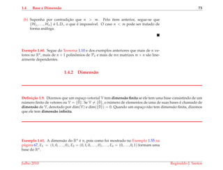 1.4 Base e Dimens˜ao 73
(b) Suponha por contradic¸˜ao que n > m. Pelo item anterior, segue-se que
{W1, . . . , Wn} ´e L.D., o que ´e imposs´ıvel. O caso n < m pode ser tratado de
forma an´aloga.
Exemplo 1.60. Segue do Teorema 1.10 e dos exemplos anteriores que mais de n ve-
tores no Rn, mais de n + 1 polinˆomios de Pn e mais de mn matrizes m × n s˜ao line-
armente dependentes.
1.4.2 Dimens˜ao
Deﬁni¸c˜ao 1.9. Dizemos que um espac¸o vetorial V tem dimens˜ao ﬁnita se ele tem uma base consistindo de um
n´umero ﬁnito de vetores ou V = {¯0}. Se V = {¯0}, o n´umero de elementos de uma de suas bases ´e chamado de
dimens˜ao de V, denotado por dim(V) e dim({¯0}) = 0. Quando um espac¸o n˜ao tem dimens˜ao ﬁnita, dizemos
que ele tem dimens˜ao inﬁnita.
Exemplo 1.61. A dimens˜ao do Rn ´e n, pois como foi mostrado no Exemplo 1.55 na
p´agina 67, E1 = (1, 0, . . . , 0), E2 = (0, 1, 0, . . . , 0), . . . , En = (0, . . . , 0, 1) formam uma
base do Rn.
Julho 2010 Reginaldo J. Santos
 