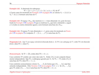 74 Espa¸cos Vetoriais
Exemplo 1.62. A dimens˜ao do subespac¸o
W = {(a + c, b + c, a + b + 2c) | a, b, c ∈ R} de R3
´e 2 pois como foi mostrado no Exemplo 1.57 na p´agina 69, os vetores V1 = (1, 0, 1) e
V2 = (0, 1, 1) formam uma base de V.
Exemplo 1.63. O espac¸o Mmn das matrizes m × n tem dimens˜ao mn, pois foi mos-
trado no Exemplo 1.58 na p´agina 70 que as matrizes Eij, que tem o elemento i, j igual
a 1 e todos os outros elementos iguais a zero formam uma base de Mmn.
Exemplo 1.64. O espac¸o Pn tem dimens˜ao n + 1, pois como foi mostrado no Exem-
plo 1.59 na p´agina 70 o conjunto X = {1, x, . . . , xn} ´e uma base de Pn.
Proposi¸c˜ao 1.11. Seja V um espa¸co vetorial de dimens˜ao ﬁnita n. Se W ´e um subespa¸co de V, ent˜ao W ´e de dimens˜ao
ﬁnita e dim(W) ≤ dim(V).
Demonstrac¸ ˜ao. Se W = {¯0}, ent˜ao dim(W) = 0 ≤ n.
Caso contr´ario W cont´em um vetor n˜ao nulo V1. Ent˜ao {V1} ´e um conjunto linear-
mente independente. Seja W1 o subespac¸o gerado por V1. Se W1 = W, ent˜ao {V1} ´e
uma base de W e dim(W) = 1 ≤ n.
Caso contr´ario acrescentamos vetores V2, . . . , Vk de forma que {V1, . . . , Vk} seja line-
armente independente. Pelo Teorema 1.10 (a) na p´agina 72 k ≤ n. Se {V1, . . . , Vk}
gera W, ent˜ao {V1, . . . , Vk} ´e uma base de W e dim(W) = k ≤ n.
´Algebra Linear e Aplicac¸ ˜oes Julho 2010
 