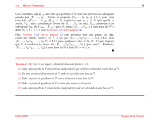 1.4 Base e Dimens˜ao 75
Caso contr´ario, seja Vk+1 um vetor que pertence a W, mas n˜ao pertence ao subespac¸o
gerado por {V1, . . . , Vk}. Ent˜ao, o conjunto {V1, . . . , Vk, Vk+1} ´e L.I., pois caso
contr´ario x1V1 + . . . + xk+1Vk+1 = ¯0, implicaria que xk+1 = 0 (por que?) e
assim, Vk+1 seria combinac¸˜ao linear de V1, . . . , Vk, ou seja, Vk+1 pertenceria ao
subespac¸o Wk. Se {V1, . . . , Vk+1} gera W, ent˜ao {V1, . . . , Vk+1} ´e uma base de W e
dim(W) = k + 1 ≤ n pelo Teorema 1.10 (a) na p´agina 72.
Pelo Teorema 1.10 (a) na p´agina 72 este processo tem que parar, ou seja,
existe um inteiro positivo m ≤ n tal que {V1, . . . , Vk, Vk+1, . . . , Vm} ´e L.I., mas
{V1, . . . , Vk, Vk+1, . . . , Vm, V} ´e L.D. para qualquer vetor V de W. O que implica
que V ´e combinac¸˜ao linear de {V1, . . . , Vk, Vk+1, . . . , Vm} (por que?). Portanto,
{V1, . . . , Vk, Vk+1, . . . , Vm} ´e uma base de W e dim(W) = m ≤ n.
Teorema 1.12. Seja V um espa¸co vetorial de dimens˜ao ﬁnita n > 0.
(a) Todo subconjunto de V linearmente independente que cont´em n elementos ´e uma base de V.
(b) De todo conjunto de geradores de V pode ser extra´ıda uma base de V.
(c) Todo conjunto de geradores de V com n elementos ´e uma base de V.
(d) Todo conjunto de geradores de V cont´em pelo menos n elementos.
(e) Todo subconjunto de V linearmente independente pode ser estendido a uma base de V.
Julho 2010 Reginaldo J. Santos
 