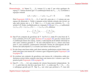 76 Espa¸cos Vetoriais
Demonstrac¸ ˜ao. (a) Sejam V1, . . . , Vn vetores L.I. e seja V um vetor qualquer do
espac¸o V. Vamos mostrar que V ´e combinac¸˜ao linear de V1, . . . , Vn. Considere a
equac¸˜ao vetorial
x1V1 + x2V2 + . . . + xnVn + xn+1V = ¯0. (1.24)
Pela Proposic¸˜ao 1.10 (b), V1, . . . , Vn, V s˜ao L.D., pois s˜ao n + 1 vetores em um
espac¸o de dimens˜ao n. Ent˜ao a equac¸˜ao acima admite soluc¸˜ao n˜ao trivial, ou
seja, pelo menos um xi = 0. Mas, xn+1 = 0, pois caso contr´ario, V1, . . . , Vn
seriam L.D. Ent˜ao, multiplicando-se a equac¸˜ao (1.24) por 1/xn+1 e subtraindo
(x1/xn+1)V1 + (x2/xn+1)V2 + . . . + (xn/xn+1)Vn, obtemos
V = −
x1
xn+1
V1 − . . . −
xn
xn+1
Vn .
(b) Seja B um conjunto de geradores de V. Se B ´e L.I., ent˜ao B ´e uma base de V.
Caso contr´ario, B ´e L.D. e pelo Teorema 1.7 na p´agina 53, um dos vetores de B
´e combinac¸˜ao linear dos outros. Assim, o subconjunto de B obtido retirando-se
este vetor continua gerando V. Se esse subconjunto for L.I., temos uma base
para V, caso contr´ario, continuamos retirando vetores do subconjunto at´e ob-
termos um subconjunto L.I. e a´ı neste caso temos uma base para V.
(c) Se n˜ao fosse uma base ent˜ao, pelo item anterior, poder´ıamos extrair deste con-
junto uma base com menos de n vetores o que ´e imposs´ıvel pela Proposic¸˜ao 1.10
na p´agina 72.
(d) Se existisse um conjunto de geradores com menos de n elementos, ent˜ao po-
der´ıamos extrair deste conjunto uma base com menos de n vetores o que ´e im-
poss´ıvel pela Proposic¸˜ao 1.10 na p´agina 72.
(e) Seja B = {V1, . . . , Vk} um conjunto de vetores linearmente independente. Se
k = n, pelo item (a), n˜ao h´a o que fazer. Se k < n, ent˜ao seja Wk = [V1, . . . , Vk],
o subespac¸o gerado por B. Seja Vk+1 um vetor que pertence a V, mas n˜ao
´Algebra Linear e Aplicac¸ ˜oes Julho 2010
 