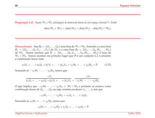 80 Espa¸cos Vetoriais
Proposi¸c˜ao 1.13. Sejam W1 e W2 subespa¸cos de dimens˜ao ﬁnita de um espa¸co vetorial V. Ent˜ao
dim(W1 + W2) = dim(W1) + dim(W2) − dim(W1 ∩ W2).
Demonstrac¸ ˜ao. Seja B0 = {U1, . . . , Uk} uma base de W1 ∩W2. Estenda-a a uma base
B1 = {U1, . . . , Uk, V1, . . . , Vm} de W1 e a uma base B2 = {U1, . . . , Uk, W1, . . . , Wp}
de W2. Vamos mostrar que B = {U1, . . . , Uk, V1, . . . , Vm, W1, . . . , Wp} ´e base de
W1 + W2. Vamos mostrar em primeiro lugar que B ´e um conjunto L.I. Considere
a combinac¸˜ao linear nula
α1U1 + . . . + αkUk + β1V1 + . . . + βmVm + γ1W1 + . . . + γpWp = ¯0. (1.27)
Somando-se −γ1W1 − . . . − γpWp, temos que
∈W1
α1U1 + . . . + αkUk + β1V1 + . . . + βmVm =
∈W2
−γ1W1 − . . . − γpWp .
O que implica que −γ1W1 − . . . − γpWp ∈ W1 ∩ W2 e portanto se escreve como
combinac¸˜ao linear de U1, . . . , Uk, ou seja, existem escalares x1, . . . , xk tais que
−γ1W1 − . . . − γpWp = x1U1 + . . . + xkUk.
Somando-se γ1W1 + . . . + γpWp, temos que
γ1W1 + . . . + γpWp + x1U1 + . . . + xkUk = ¯0
´Algebra Linear e Aplicac¸ ˜oes Julho 2010
 