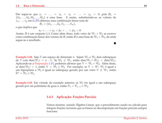 1.4 Base e Dimens˜ao 81
Da´ı segue-se que x1 = . . . = xk = γ1 = . . . = γp = 0, pois B2 =
{U1, . . . , Uk, W1, . . . , Wp} ´e uma base. E assim, substituindo-se os valores de
γ1, . . . , γp em (1.27) obtemos uma combinac¸˜ao linear nula de
B1 = {U1, . . . , Uk, V1, . . . , Vm},
o que implica que
α1 = . . . = αk = β1 = . . . = βm = 0.
Assim, B ´e um conjunto L.I. Como al´em disso, todo vetor de W1 + W2 se escreve
como combinac¸˜ao linear dos vetores de B, ent˜ao B ´e uma base de W1 + W2, de onde
segue-se o resultado.
Exemplo 1.68. Seja V um espac¸o de dimens˜ao n. Sejam W1 e W2 dois subespac¸os
de V com dim(W1) = n − 1. Se W2 ⊂ W1, ent˜ao dim(W1 ∩ W2) < dim(W2).
Aplicando-se a Proposic¸˜ao 1.13, podemos aﬁrmar que V = W1 + W2. Al´em disso,
se dim(W2) = 1, ent˜ao V = W1 ⊕ W2. Por exemplo, se V = Rn, W1 ´e igual a
um hiperplano e W2 ´e igual ao subespac¸o gerado por um vetor V ∈ W1, ent˜ao
Rn = W1 ⊕ W2.
Exemplo 1.69. Em virtude do exemplo anterior, se W2 for igual a um subespac¸o
gerado por um polinˆomio de grau n, ent˜ao Pn = Pn−1 ⊕ W2.
1.4.3 Aplica¸c˜ao: Fra¸c˜oes Parciais
Vamos mostrar, usando ´Algebra Linear, que o procedimento usado no c´alculo para
integrar frac¸ ˜oes racionais que se baseia na decomposic¸˜ao em frac¸ ˜oes parciais sempre
funciona.
Julho 2010 Reginaldo J. Santos
 