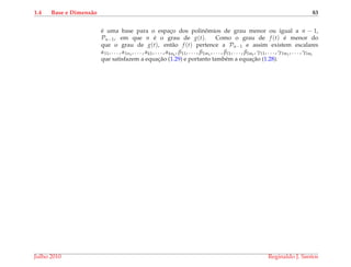 1.4 Base e Dimens˜ao 83
´e uma base para o espac¸o dos polinˆomios de grau menor ou igual a n − 1,
Pn−1, em que n ´e o grau de g(t). Como o grau de f (t) ´e menor do
que o grau de g(t), ent˜ao f (t) pertence a Pn−1 e assim existem escalares
α11, . . . , α1n1
, . . . , αk1, . . . , αknk
, β11, . . . , β1m1
, . . . , βl1, . . . , βlml
, γ11, . . . , γ1m1
, . . . , γlml
que satisfazem a equac¸˜ao (1.29) e portanto tamb´em a equac¸˜ao (1.28).
Julho 2010 Reginaldo J. Santos
 