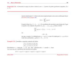 1.4 Base e Dimens˜ao 85
Proposi¸c˜ao 1.14. A dimens˜ao do espa¸co de splines (c´ubicos) com n − 2 pontos de quebra igualmente espa¸cados, S, ´e
n + 2.
Assim cada func¸˜ao f ∈ S tem uma ´unica representac¸˜ao como uma combinac¸˜ao linear
(Teorema 1.9 na p´agina 70)
f (x) =
n+2
∑
j=1
cjqj(x).
Usando a base {qk | k = 1, . . . , n + 2} o problema de encontrar uma func¸˜ao de S que
se ajusta a um conjunto de pontos (x1, y1), . . . , (xn+2, yn+2) toma a forma
n+2
∑
j=1
cjqj(xi) = f (xi), i = 1, . . . , n + 2
ou
AX = B,
em que a matriz A ´e deﬁnida por aij = qj(xi), o vetor B ´e dado por bi = yi e X ´e o
vetor dos coeﬁcientes cj, para i, j = 1, . . . , n + 2.
Exemplo 1.70. Considere o seguinte conjunto de dados
x −1 0 1 2 3
y 1 4 1 3 0
Dividindo-se o intervalo [−1, 3] em dois subintervalos e usando a base
{q1, q2, q3, q4, q5}, o problema de encontrar um spline
f (x) = c1q1(x) + c2q2(x) + c3q3(x) + c4q4(x) + c5q5(x)
Julho 2010 Reginaldo J. Santos
 