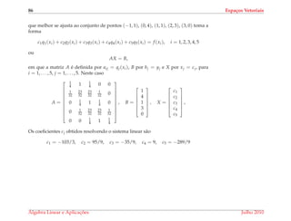86 Espa¸cos Vetoriais
que melhor se ajusta ao conjunto de pontos (−1, 1), (0, 4), (1, 1), (2, 3), (3, 0) toma a
forma
c1q1(xi) + c2q2(xi) + c3q3(xi) + c4q4(xi) + c5q5(xi) = f (xi), i = 1, 2, 3, 4, 5
ou
AX = B,
em que a matriz A ´e deﬁnida por aij = qj(xi), B por bj = yj e X por xj = cj, para
i = 1, . . . , 5, j = 1, . . . , 5. Neste caso
A =










1
4 1 1
4 0 0
1
32
23
32
23
32
1
32 0
0 1
4 1 1
4 0
0 1
32
23
32
23
32
1
32
0 0 1
4 1 1
4










, B =






1
4
1
3
0






, X =






c1
c2
c3
c4
c5






,
Os coeﬁcientes cj obtidos resolvendo o sistema linear s˜ao
c1 = −103/3, c2 = 95/9, c3 = −35/9, c4 = 9, c5 = −289/9
´Algebra Linear e Aplicac¸ ˜oes Julho 2010
 