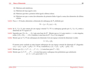 1.4 Base e Dimens˜ao 89
(b) Matrizes anti-sim´etricas.
(c) Matrizes de trac¸o igual a zero.
(d) Matrizes que tˆem a primeira linha igual a ´ultima coluna.
(e) Matrizes em que a soma dos elementos da primeira linha ´e igual a soma dos elementos da ´ultima
coluna.
1.4.13. Para a ∈ R ﬁxado, determine a dimens˜ao do subespac¸o de Pn deﬁnido por
W = {p ∈ Pn | p(a) = 0}.
1.4.14. Se V1, V2 e V3 s˜ao vetores de um espac¸o vetorial V e W ´e o subespac¸o gerado por V1, V2 e V3, ent˜ao a
dimens˜ao de W ´e igual a 3?
1.4.15. Suponha que {X1, X2, . . . , Xn} seja uma base do Rn. Mostre que se A ´e uma matriz n × n n˜ao singular,
ent˜ao {AX1, AX2, . . . , AXn} tamb´em ´e uma base de Rn. E se A for singular?
1.4.16. Mostre que se V e W s˜ao subespac¸os de dimens˜ao 2 de um espac¸o vetorial de dimens˜ao 3, ent˜ao
V ∩ W = {¯0}.
O mesmo seria verdade se estes fossem subespac¸os de um espac¸o vetorial de dimens˜ao 4? (Sugest˜ao:
x1V1 + x2V2 = y1W1 + y2W2 ∈ V ∩ W se, e somente se, x1V1 + x2V2 − y1W1 − y2W2 = ¯0.)
1.4.17. Mostre que {2, t + 1, t2 + 1, . . . , tn + 1, . . .} ´e uma base para P = R[t].
1.4.18. Mostre que {1, t2, t4, . . . , t2n, . . .} ´e uma base para o subespac¸o dos polinˆomios que satisfazem
p(−t) = p(t), para todo t ∈ R.
Julho 2010 Reginaldo J. Santos
 