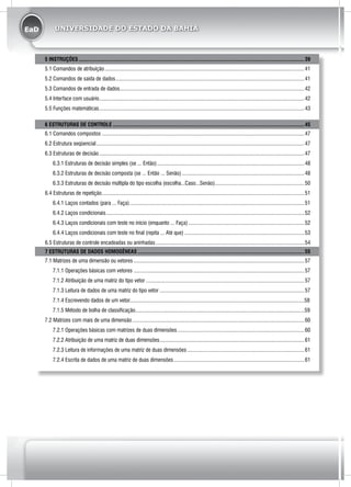 EaD UNIVERSIDADE DO ESTADO DA BAHIA
5 INSTRUÇÕES.....................................................................................................................................................................39
5.1 Comandos de atribuição..................................................................................................................................................41
5.2 Comandos de saída de dados..........................................................................................................................................41
5.3 Comandos de entrada de dados.......................................................................................................................................42
5.4 Interface com usuário......................................................................................................................................................42
5.5 Funções matemáticas......................................................................................................................................................43
6 ESTRUTURAS DE CONTROLE............................................................................................................................................45
6.1 Comandos compostos....................................................................................................................................................47
6.2 Estrutura seqüencial........................................................................................................................................................47
6.3 Estruturas de decisão......................................................................................................................................................47
6.3.1 Estruturas de decisão simples (se ... Então)............................................................................................................48
6.3.2 Estruturas de decisão composta (se ... Então ... Senão)..........................................................................................48
6.3.3 Estruturas de decisão múltipla do tipo escolha (escolha...Caso...Senão)..................................................................50
6.4 Estruturas de repetição....................................................................................................................................................51
6.4.1 Laços contados (para ... Faça)................................................................................................................................51
6.4.2 Laços condicionais.................................................................................................................................................52
6.4.3 Laços condicionais com teste no início (enquanto ... Faça).....................................................................................52
6.4.4 Laços condicionais com teste no final (repita ... Até que)........................................................................................53
6.5 Estruturas de controle encadeadas ou aninhadas.............................................................................................................54
7 ESTRUTURAS DE DADOS HOMOGÊNEAS..........................................................................................................................55
7.1 Matrizes de uma dimensão ou vetores.............................................................................................................................57
7.1.1 Operações básicas com vetores.............................................................................................................................57
7.1.2 Atribuição de uma matriz do tipo vetor....................................................................................................................57
7.1.3 Leitura de dados de uma matriz do tipo vetor..........................................................................................................57
7.1.4 Escrevendo dados de um vetor...............................................................................................................................58
7.1.5 Método de bolha de classificação...........................................................................................................................59
7.2 Matrizes com mais de uma dimensão..............................................................................................................................60
7.2.1 Operações básicas com matrizes de duas dimensões.............................................................................................60
7.2.2 Atribuição de uma matriz de duas dimensões..........................................................................................................61
7.2.3 Leitura de informações de uma matriz de duas dimensões......................................................................................61
7.2.4 Escrita de dados de uma matriz de duas dimensões................................................................................................61
 